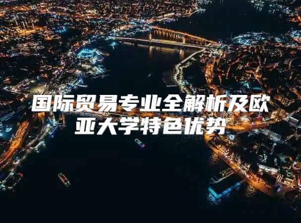 国际贸易专业全解析及欧亚大学特色优势