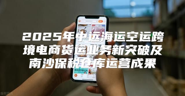 2025年中远海运空运跨境电商货运业务新突破及南沙保税仓库运营成果