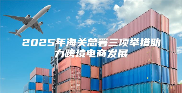 2025年海关总署三项举措助力跨境电商发展