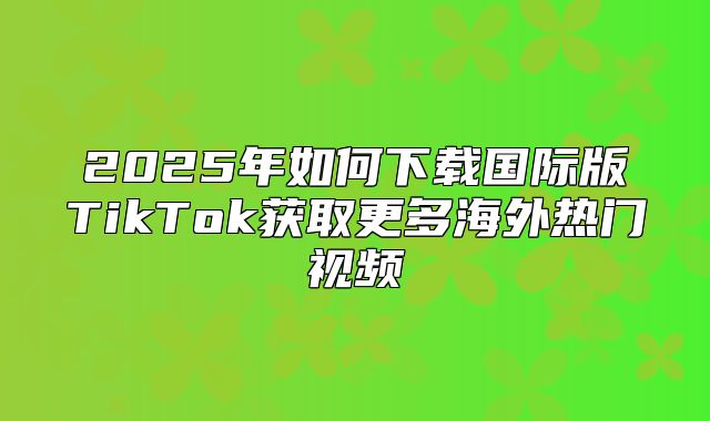 2025年如何下载国际版TikTok获取更多海外热门视频