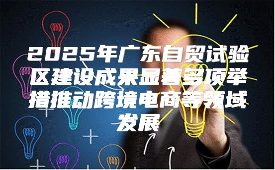 2025年广东自贸试验区建设成果显著多项举措推动跨境电商等领域发展