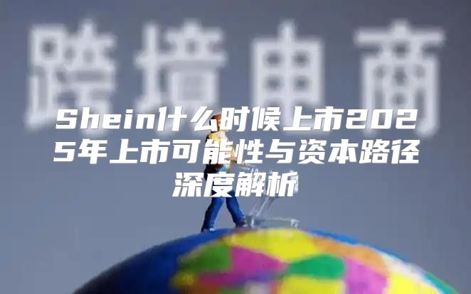 Shein什么时候上市2025年上市可能性与资本路径深度解析