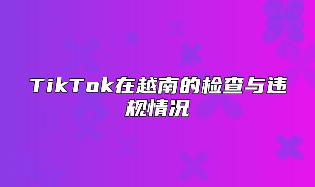 TikTok在越南的检查与违规情况