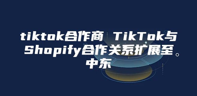 tiktok合作商 TikTok与Shopify合作关系扩展至中东