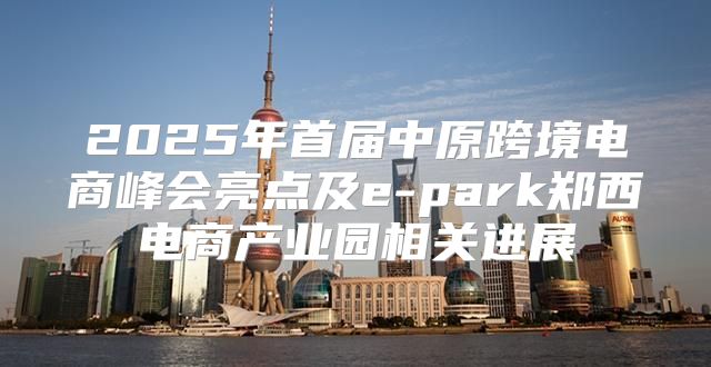2025年首届中原跨境电商峰会亮点及e-park郑西电商产业园相关进展