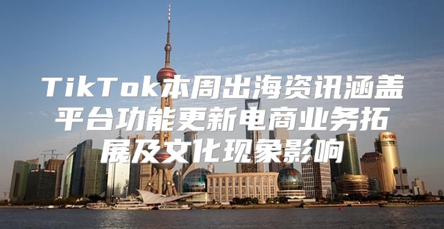 TikTok本周出海资讯涵盖平台功能更新电商业务拓展及文化现象影响