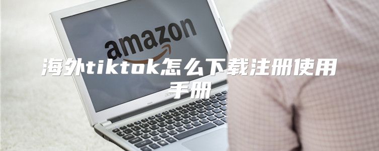 海外tiktok怎么下载注册使用手册