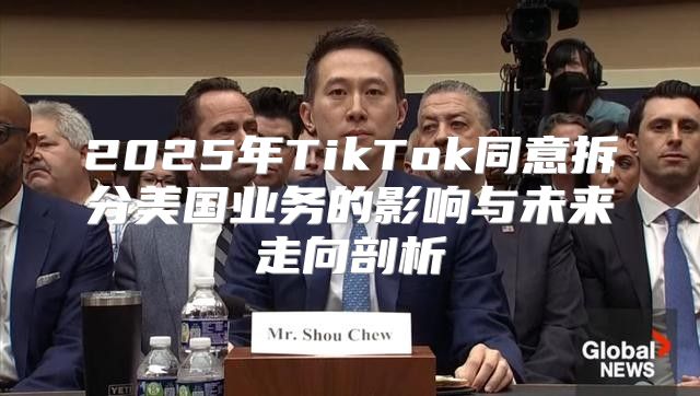 2025年TikTok同意拆分美国业务的影响与未来走向剖析