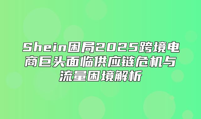 Shein困局2025跨境电商巨头面临供应链危机与流量困境解析