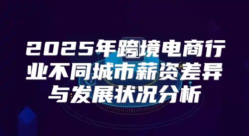 2025年跨境电商行业不同城市薪资差异与发展状况分析