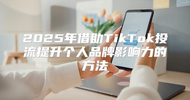 2025年借助TikTok投流提升个人品牌影响力的方法