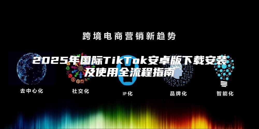 2025年国际TikTok安卓版下载安装及使用全流程指南