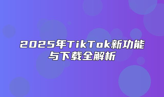 2025年TikTok新功能与下载全解析