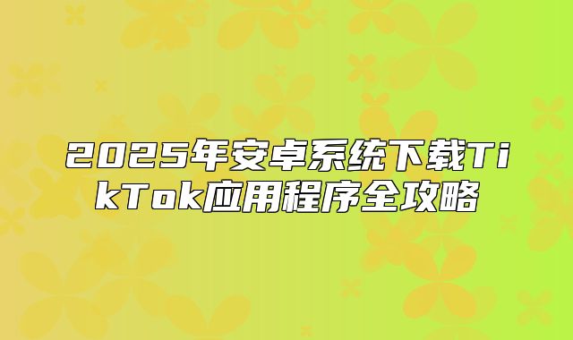 2025年安卓系统下载TikTok应用程序全攻略