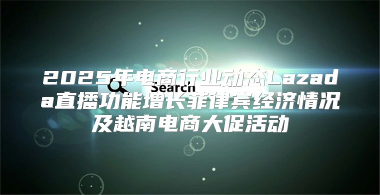 2025年电商行业动态Lazada直播功能增长菲律宾经济情况及越南电商大促活动