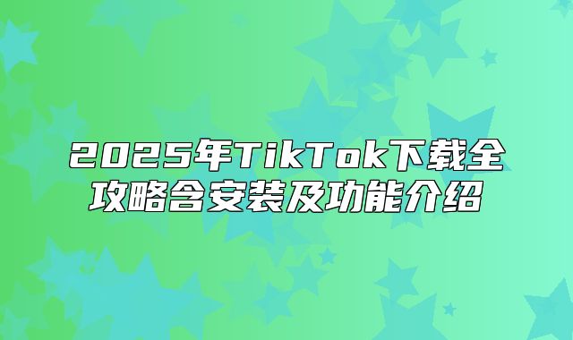 2025年TikTok下载全攻略含安装及功能介绍