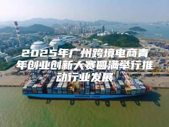 2025年广州跨境电商青年创业创新大赛圆满举行推动行业发展