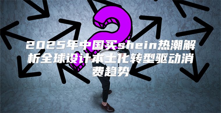 2025年中国买shein热潮解析全球设计本土化转型驱动消费趋势