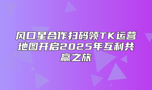 风口星合作扫码领TK运营地图开启2025年互利共赢之旅