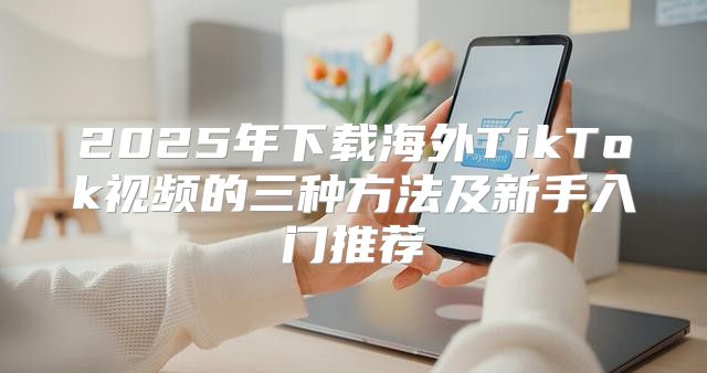 2025年下载海外TikTok视频的三种方法及新手入门推荐