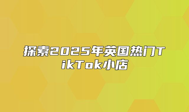 探索2025年英国热门TikTok小店
