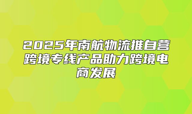 2025年南航物流推自营跨境专线产品助力跨境电商发展
