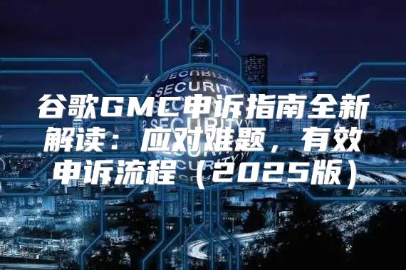 谷歌GMC申诉指南全新解读：应对难题，有效申诉流程2025版