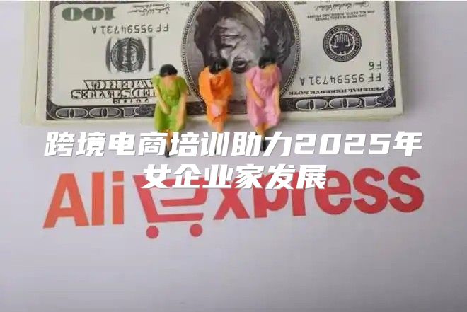 跨境电商培训助力2025年女企业家发展
