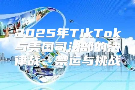 2025年TikTok与美国司法部的法律战：禁运与挑战