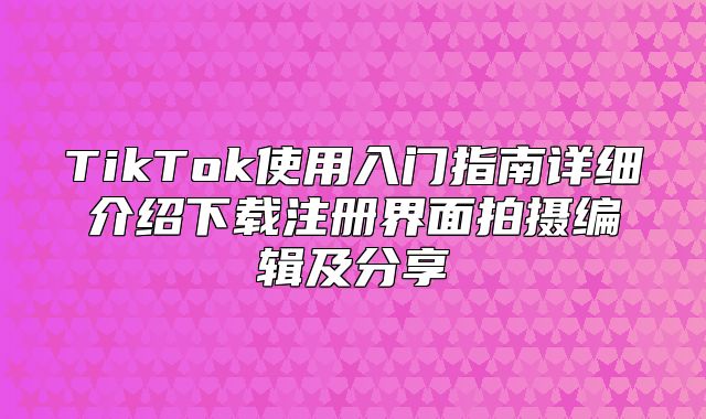 TikTok使用入门指南详细介绍下载注册界面拍摄编辑及分享
