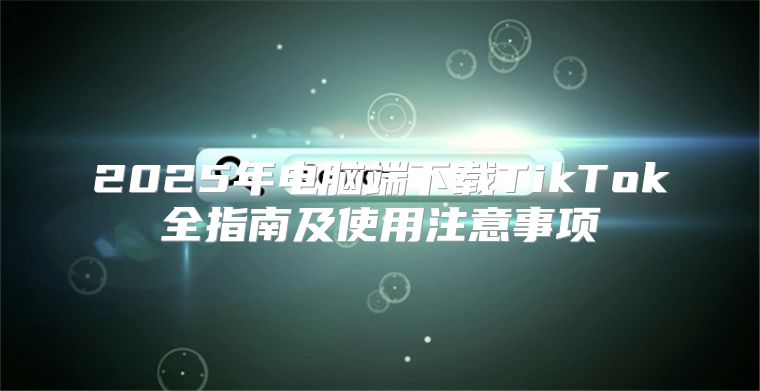 2025年电脑端下载TikTok全指南及使用注意事项