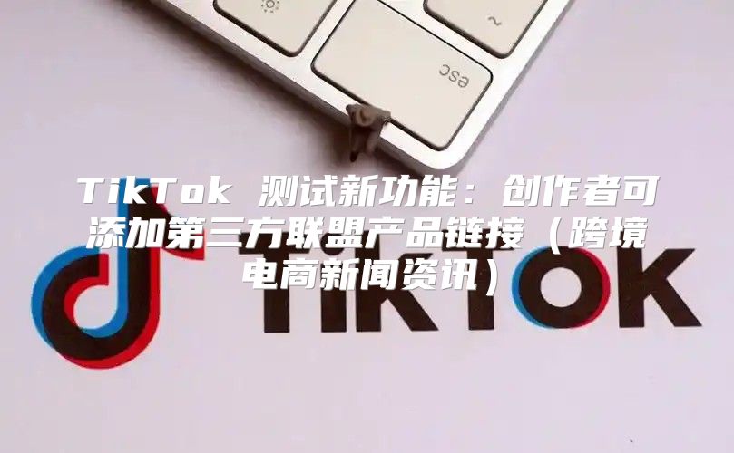 TikTok 测试新功能：创作者可添加第三方联盟产品链接跨境电商新闻资讯