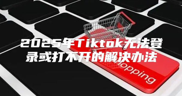 2025年Tiktok无法登录或打不开的解决办法