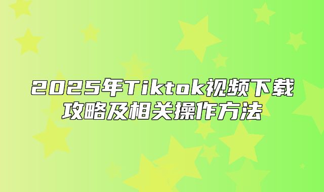 2025年Tiktok视频下载攻略及相关操作方法