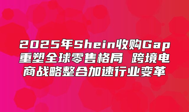 2025年Shein收购Gap重塑全球零售格局 跨境电商战略整合加速行业变革