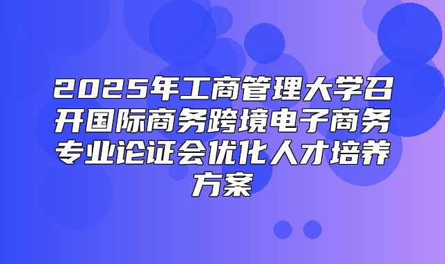 2025年工商管理大学召开国际商务跨境电子商务专业论证会优化人才培养方案