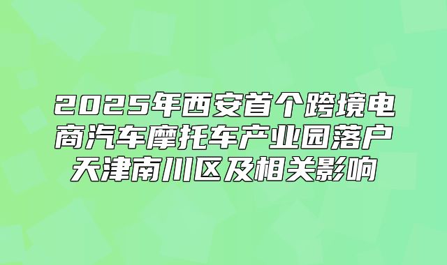 2025年西安首个跨境电商汽车摩托车产业园落户天津南川区及相关影响