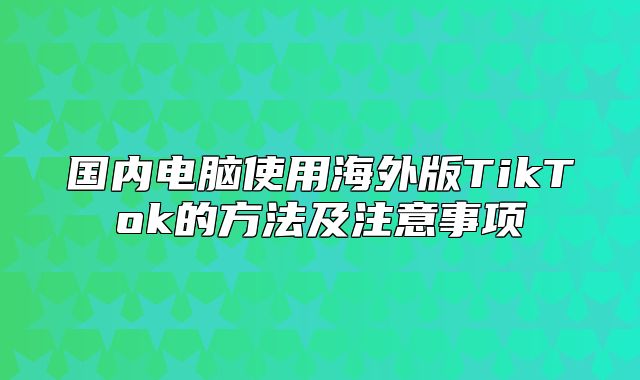 国内电脑使用海外版TikTok的方法及注意事项