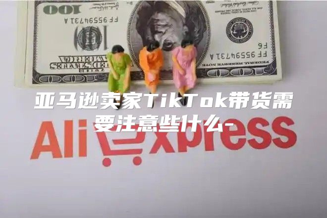 亚马逊卖家TikTok带货需要注意些什么-