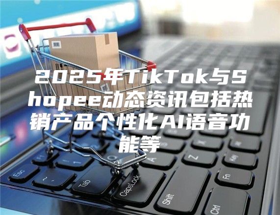 2025年TikTok与Shopee动态资讯包括热销产品个性化AI语音功能等