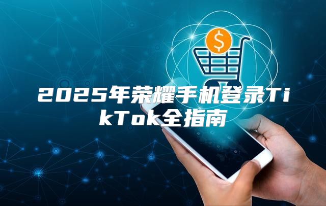 2025年荣耀手机登录TikTok全指南