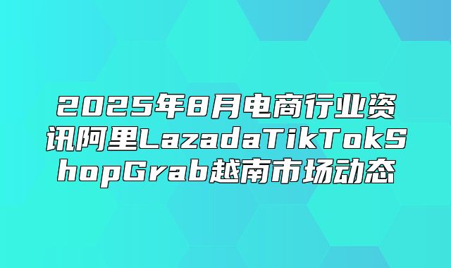 2025年8月电商行业资讯阿里LazadaTikTokShopGrab越南市场动态