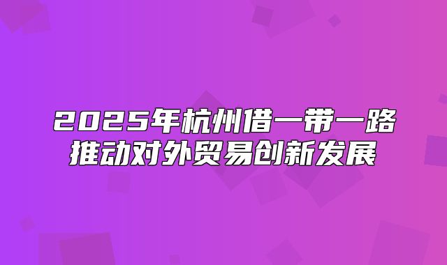 2025年杭州借一带一路推动对外贸易创新发展