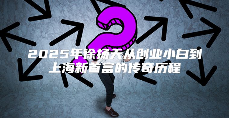 2025年徐扬天从创业小白到上海新首富的传奇历程