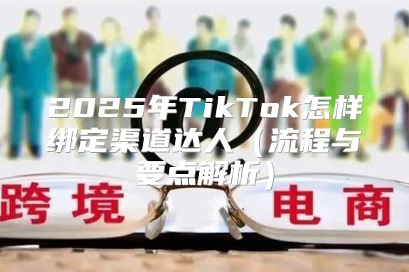 2025年TikTok怎样绑定渠道达人流程与要点解析