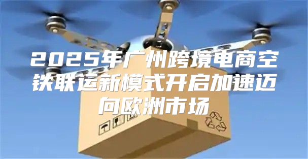 2025年广州跨境电商空铁联运新模式开启加速迈向欧洲市场