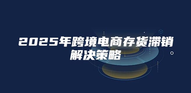 2025年跨境电商存货滞销解决策略
