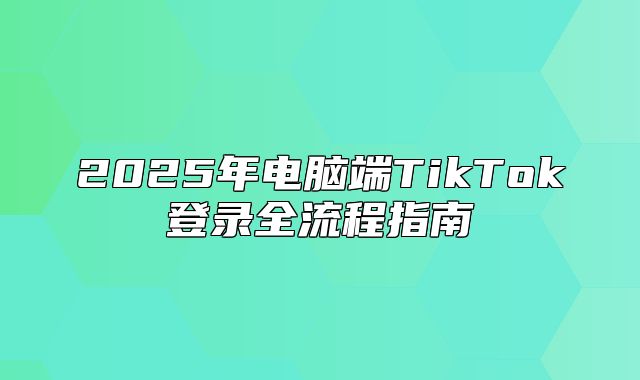 2025年电脑端TikTok登录全流程指南