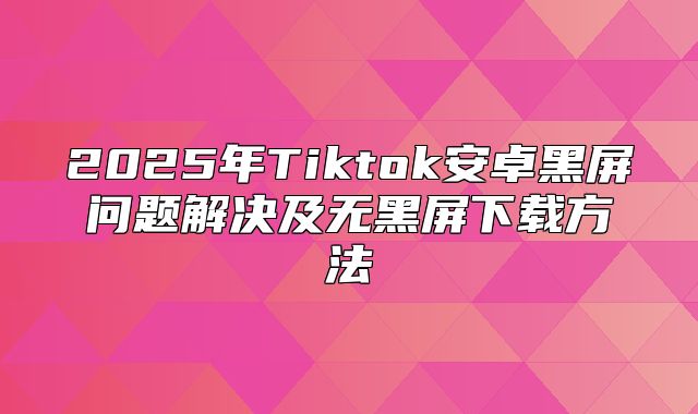2025年Tiktok安卓黑屏问题解决及无黑屏下载方法