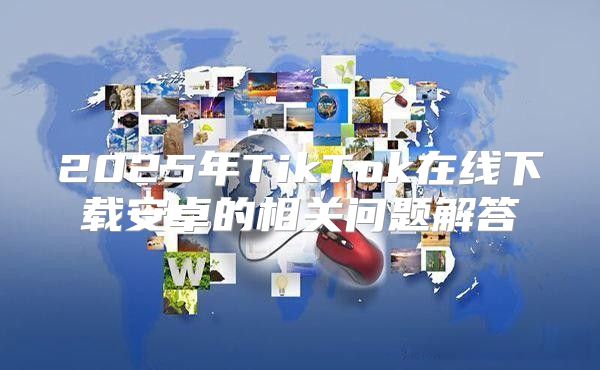 2025年TikTok在线下载安卓的相关问题解答